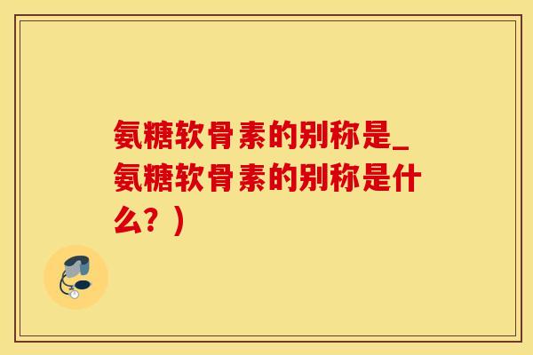 氨糖软骨素的别称是_氨糖软骨素的别称是什么？)