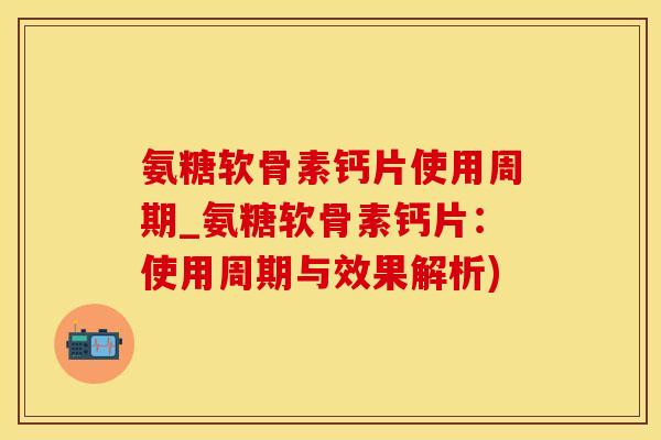 氨糖软骨素钙片使用周期_氨糖软骨素钙片：使用周期与效果解析)