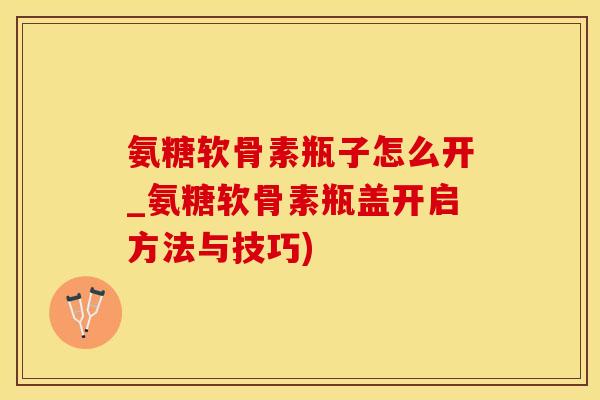 氨糖软骨素瓶子怎么开_氨糖软骨素瓶盖开启方法与技巧)