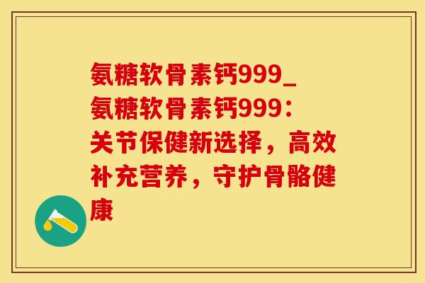 氨糖软骨素钙999_氨糖软骨素钙999：关节保健新选择，高效补充营养，守护骨骼健康