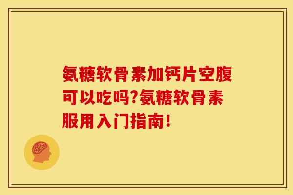氨糖软骨素加钙片空腹可以吃吗?氨糖软骨素服用入门指南！