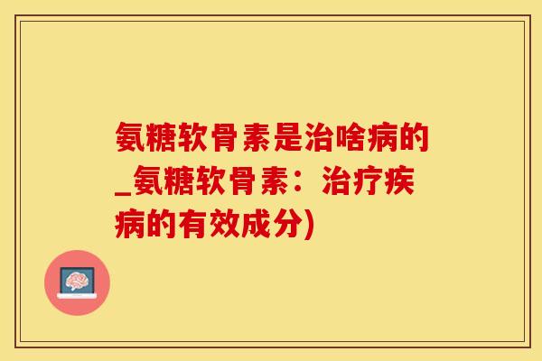 氨糖软骨素是治啥病的_氨糖软骨素：治疗疾病的有效成分)