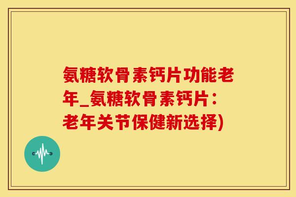 氨糖软骨素钙片功能老年_氨糖软骨素钙片：老年关节保健新选择)