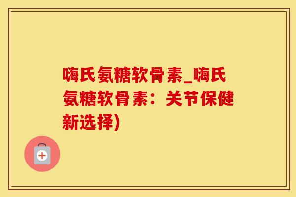 嗨氏氨糖软骨素_嗨氏氨糖软骨素：关节保健新选择)