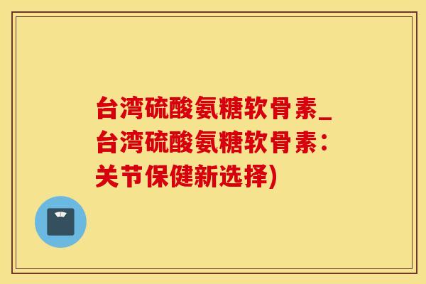 台湾硫酸氨糖软骨素_台湾硫酸氨糖软骨素：关节保健新选择)