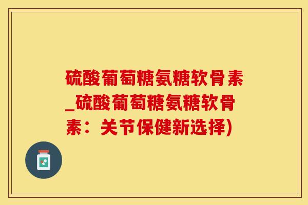硫酸葡萄糖氨糖软骨素_硫酸葡萄糖氨糖软骨素：关节保健新选择)