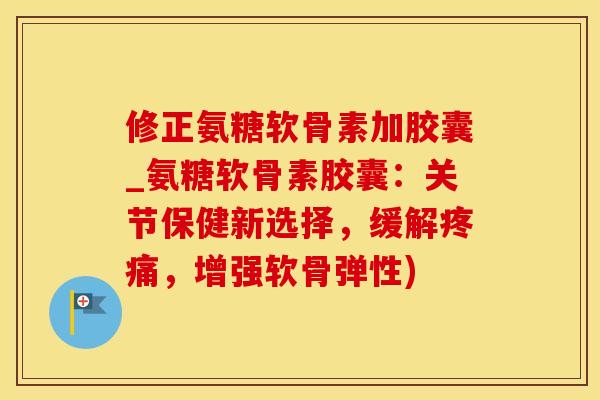 修正氨糖软骨素加胶囊_氨糖软骨素胶囊：关节保健新选择，缓解疼痛，增强软骨弹性)