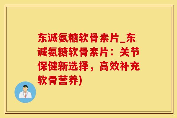 东诚氨糖软骨素片_东诚氨糖软骨素片：关节保健新选择，高效补充软骨营养)