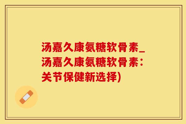 汤嘉久康氨糖软骨素_汤嘉久康氨糖软骨素：关节保健新选择)