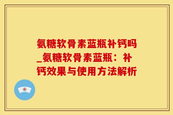 氨糖软骨素蓝瓶补钙吗_氨糖软骨素蓝瓶：补钙效果与使用方法解析