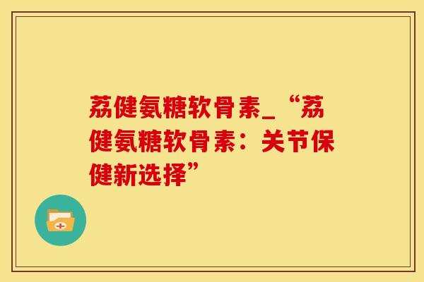 荔健氨糖软骨素_“荔健氨糖软骨素：关节保健新选择”