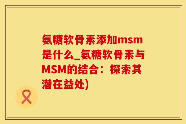 氨糖软骨素添加msm是什么_氨糖软骨素与MSM的结合：探索其潜在益处)