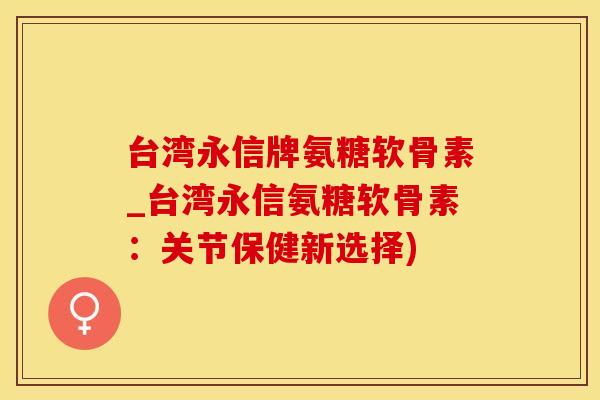台湾永信牌氨糖软骨素_台湾永信氨糖软骨素：关节保健新选择)