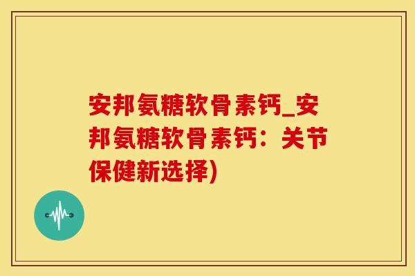 安邦氨糖软骨素钙_安邦氨糖软骨素钙：关节保健新选择)