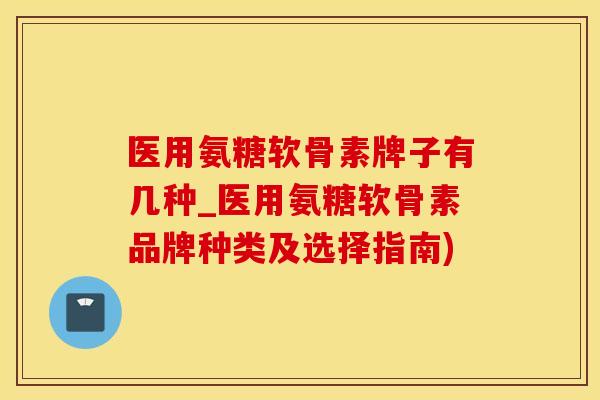 医用氨糖软骨素牌子有几种_医用氨糖软骨素品牌种类及选择指南)