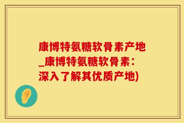 康博特氨糖软骨素产地_康博特氨糖软骨素：深入了解其优质产地)