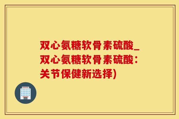 双心氨糖软骨素硫酸_双心氨糖软骨素硫酸：关节保健新选择)