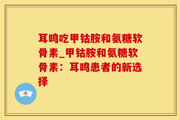 耳鸣吃甲钴胺和氨糖软骨素_甲钴胺和氨糖软骨素：耳鸣患者的新选择