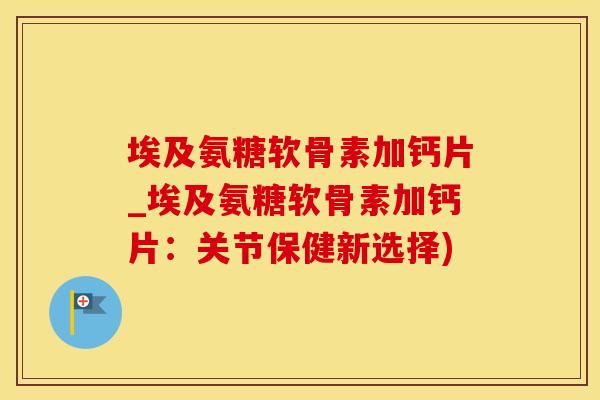 埃及氨糖软骨素加钙片_埃及氨糖软骨素加钙片：关节保健新选择)