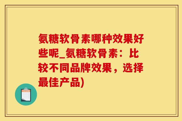 氨糖软骨素哪种效果好些呢_氨糖软骨素：比较不同品牌效果，选择最佳产品)