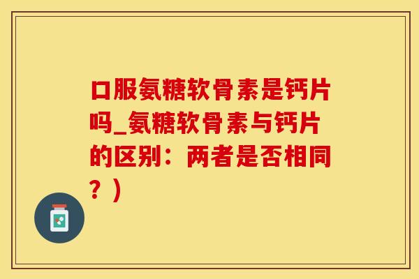 口服氨糖软骨素是钙片吗_氨糖软骨素与钙片的区别：两者是否相同？)
