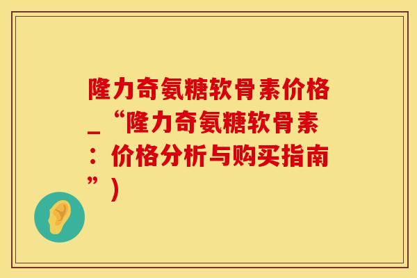 隆力奇氨糖软骨素价格_“隆力奇氨糖软骨素：价格分析与购买指南”)
