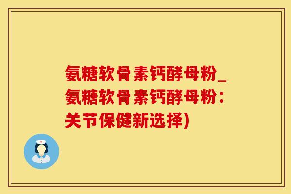 氨糖软骨素钙酵母粉_氨糖软骨素钙酵母粉：关节保健新选择)