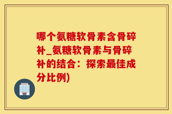 哪个氨糖软骨素含骨碎补_氨糖软骨素与骨碎补的结合：探索最佳成分比例)