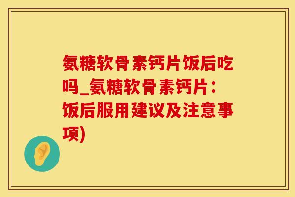 氨糖软骨素钙片饭后吃吗_氨糖软骨素钙片：饭后服用建议及注意事项)