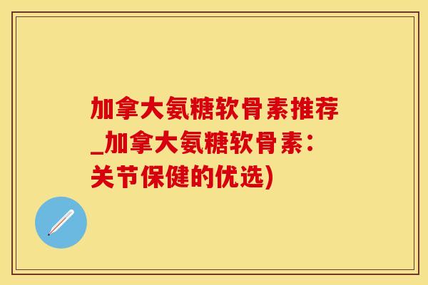 加拿大氨糖软骨素推荐_加拿大氨糖软骨素：关节保健的优选)
