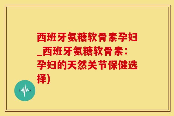 西班牙氨糖软骨素孕妇_西班牙氨糖软骨素：孕妇的天然关节保健选择)