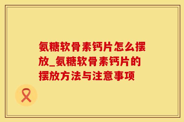氨糖软骨素钙片怎么摆放_氨糖软骨素钙片的摆放方法与注意事项