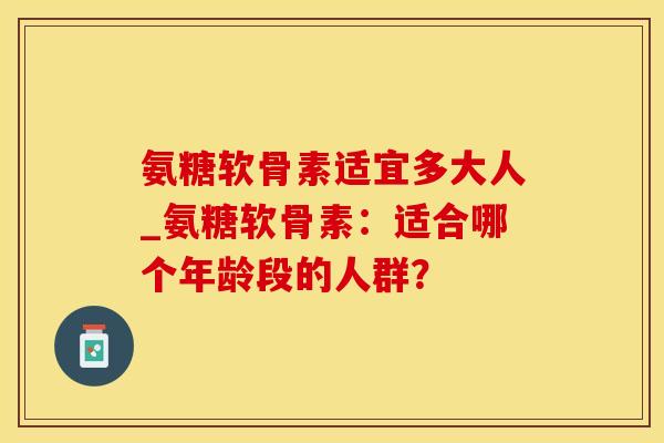 氨糖软骨素适宜多大人_氨糖软骨素：适合哪个年龄段的人群？