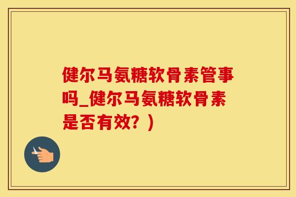 健尔马氨糖软骨素管事吗_健尔马氨糖软骨素是否有效？)