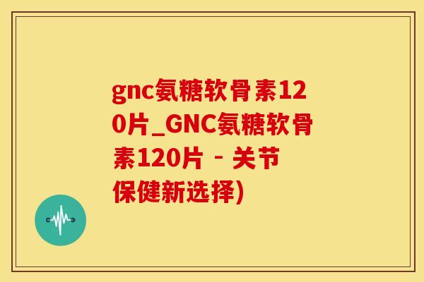 gnc氨糖软骨素120片_GNC氨糖软骨素120片 - 关节保健新选择)
