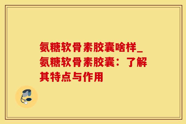 氨糖软骨素胶囊啥样_氨糖软骨素胶囊：了解其特点与作用