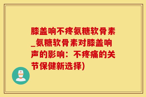 膝盖响不疼氨糖软骨素_氨糖软骨素对膝盖响声的影响：不疼痛的关节保健新选择)