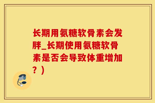 长期用氨糖软骨素会发胖_长期使用氨糖软骨素是否会导致体重增加？)