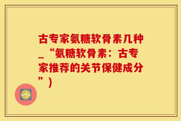 古专家氨糖软骨素几种_“氨糖软骨素：古专家推荐的关节保健成分”)