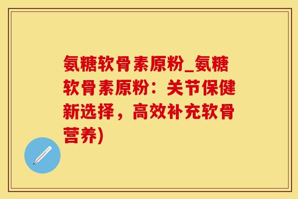 氨糖软骨素原粉_氨糖软骨素原粉：关节保健新选择，高效补充软骨营养)