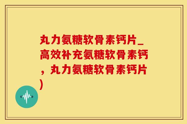 丸力氨糖软骨素钙片_高效补充氨糖软骨素钙，丸力氨糖软骨素钙片)