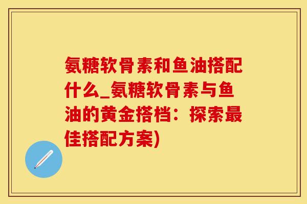 氨糖软骨素和鱼油搭配什么_氨糖软骨素与鱼油的黄金搭档：探索最佳搭配方案)