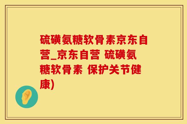 硫磺氨糖软骨素京东自营_京东自营 硫磺氨糖软骨素 保护关节健康)
