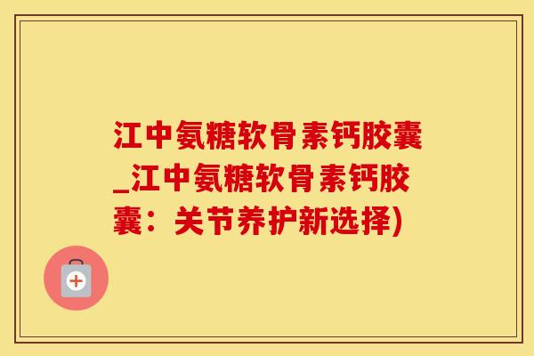 江中氨糖软骨素钙胶囊_江中氨糖软骨素钙胶囊：关节养护新选择)