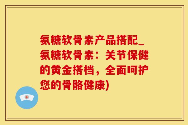 氨糖软骨素产品搭配_氨糖软骨素：关节保健的黄金搭档，全面呵护您的骨骼健康)