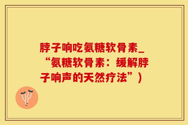 脖子响吃氨糖软骨素_“氨糖软骨素：缓解脖子响声的天然疗法”)