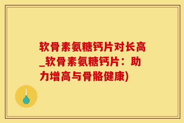 软骨素氨糖钙片对长高_软骨素氨糖钙片：助力增高与骨骼健康)