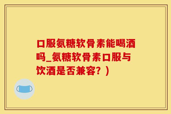 口服氨糖软骨素能喝酒吗_氨糖软骨素口服与饮酒是否兼容？)