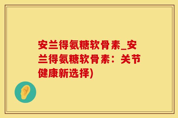 安兰得氨糖软骨素_安兰得氨糖软骨素：关节健康新选择)