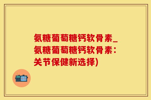氨糖葡萄糖钙软骨素_氨糖葡萄糖钙软骨素：关节保健新选择)